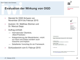27. Oktober 2016
Open Data in der Schweiz
25
Evaluation der Wirkung von OGD
> Mandat für OGD Schweiz von
November 2014 bis Februar 2015
> Autoren: Dr. Matthias Stürmer und
Dr. Marcus Dapp
> Auftrag enthielt:
— Internationaler Überblick,
«Best-Practices»
— Kategorisierung der Messkriterien: «nicht
nur Input und Output sondern auch
Outcome und Impact»
— Detaillierter Vorschlag für ein Framework
> Schlussbericht vom 9. Februar 2015
 