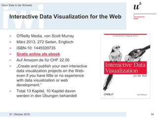 27. Oktober 2016
Open Data in der Schweiz
34
Interactive Data Visualization for the Web
> O'Reilly Media, von Scott Murray
> März 2013, 272 Seiten, Englisch
> ISBN-10: 1449339735
> Gratis online als ebook
> Auf Amazon.de für CHF 22.50
> „Create and publish your own interactive
data visualization projects on the Web-
even if you have little or no experience
with data visualization or web
development.”
> Total 13 Kapitel, 10 Kapitel davon
werden in den Übungen behandelt
 