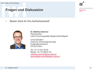 27. Oktober 2016
Open Data in der Schweiz
43
Fragen und Diskussion
> Besten Dank für Ihre Aufmerksamkeit!
Dr. Matthias Stürmer
Oberassistent,
Leiter Forschungsstelle Digitale Nachhaltigkeit
Universität Bern
Institut für Wirtschaftsinformatik
Engehaldenstrasse 8
CH-3012 Bern
Tel: +41 31 631 38 09
Mobile: +41 76 368 81 65
matthias.stuermer@iwi.unibe.ch
www.digitale-nachhaltigkeit.unibe.ch
 