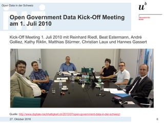 27. Oktober 2016
Open Data in der Schweiz
6
Open Government Data Kick-Off Meeting
am 1. Juli 2010
Kick-Off Meeting 1. Juli 2010 mit Reinhard Riedl, Beat Estermann, André
Golliez, Kathy Riklin, Matthias Stürmer, Christian Laux und Hannes Gassert
Quelle: http://www.digitale-nachhaltigkeit.ch/2010/07/open-government-data-in-der-schweiz/
 