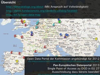 Übersicht
   http://datacatalogs.org/about (Mit Anspruch auf Vollständigkeit)
   http://datos.fundacionctic.org/sandbox/catalog/faceted/
   http://bit.ly/open-data-map




                   Open Data Portal der Kommission angekündigt für 2012
                    http://blogs.ec.europa.eu/neelie-kroes/public-data-for-all-%E2%80%93-opening-up-europes-public-sector/


                                                   Pan-Europäisches Datenportal 2013
                                               Single Point of Access zu OGD in EU 27
                                                  Ausschreibung dazu bereits beendet!
                                  http://ec.europa.eu/information_society/policy/psi/open_data/call_tenders/index_en.htm
 