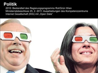 Politik
 2010: Bestandteil des Regierungsprogramms Rot/Grün Wien
 Ministerratsbeschluss 25. 2. 2011: Ausarbeitungen des Kompetenzzentrums
 Internet Gesellschaft (KIG) mit „Open Data“
 