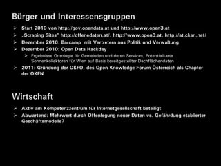 Bürger und Interessensgruppen
   Start 2010 von http://gov.opendata.at und http://www.open3.at
   „Scraping Sites“ http://offenedaten.at/, http://www.open3.at, http://at.ckan.net/
   Dezember 2010: Barcamp mit Vertretern aus Politik und Verwaltung
   Dezember 2010: Open Data Hackday
      Ergebnisse Ontologie für Gemeinden und deren Services, Potentialkarte
       Sonnenkollektoren für Wien auf Basis bereitgestellter Dachflächendaten
 2011: Gründung der OKFO, des Open Knowledge Forum Österreich als Chapter
  der OKFN



Wirtschaft
 Aktiv am Kompetenzzentrum für Internetgesellschaft beteiligt
 Abwartend: Mehrwert durch Offenlegung neuer Daten vs. Gefährdung etablierter
  Geschäftsmodelle?
 