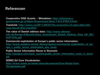 Referenzen

Cooperation OGD Austria – Metadaten: http://reference.e-
government.gv.at/Open-Government-Data-1-0-0.2762.0.html
TransLink: http://eaves.ca/2011/09/07/the-economics-of-open-data-mini-
case-transit-data-translink/
The value of Danish address data: http://www.adresse-
info.dk/Portals/2/Benefit/Value_Assessment_Danish_Address_Data_UK_201
0-07-07b.pdf
Commercial exploitation of Europe’s public sector information:
http://www.epsiplus.net/psi_library/reports/commercial_exploitation_of_eur
ope_s_public_sector_information_pira_study
Public Sector Information Reuse in Denmark:
http://epsiplus.com/topic_reports/public_sector_information_reuse_in_denm
ark
SEMIC.EU Core Vocabularies:
http://www.semic.eu/semic/view/documents/Case-Study-Core-
Vocabularies.pdf
 
