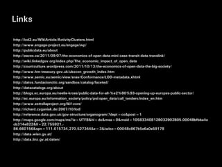 Links

http://lod2.eu/WikiArticle/ActivityClusters.html
http://www.engage-project.eu/engage/wp/
http://publicdata.eu/about
http://eaves.ca/2011/09/07/the-economics-of-open-data-mini-case-transit-data-translink/
http://wiki.linkedgov.org/index.php/The_economic_impact_of_open_data
http://countculture.wordpress.com/2011/10/13/the-economics-of-open-data-the-big-society/
http://www.hm-treasury.gov.uk/ukecon_growth_index.htm
http://www.semic.eu/semic/view/snav/Conformance/LOD-metadata.xhtml
http://datos.fundacionctic.org/sandbox/catalog/faceted/
http://datacatalogs.org/about
http://blogs.ec.europa.eu/neelie-kroes/public-data-for-all-%e2%80%93-opening-up-europes-public-sector/
http://ec.europa.eu/information_society/policy/psi/open_data/call_tenders/index_en.htm
http://www.estrellaproject.org/lkif-core/
http://richard.cyganiak.de/2007/10/lod/
http://reference.data.gov.uk/gov-structure/organogram/?dept=co&post=1
http://maps.google.com/maps/ms?ie=UTF8&hl=de&msa=0&msid=105833408128032902805.00048bfbba4e
cb314e822&ll=22.755921,-
86.660156&spn=111.015734,270.527344&z=3&iwloc=00048c867b5e6a0a59178
http://data.wien.gv.at/
http://data.linz.gv.at/daten/
 