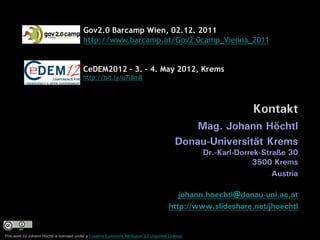 Gov2.0 Barcamp Wien, 02.12. 2011
                                          http://www.barcamp.at/Gov2.0camp_Vienna_2011


                                          CeDEM2012 – 3. – 4. May 2012, Krems
                                          http://bit.ly/u7l8mR




                                                                                                                 Kontakt
                                                                                                Mag. Johann Höchtl
                                                                                            Donau-Universität Krems
                                                                                                    Dr.-Karl-Dorrek-Straße 30
                                                                                                                 3500 Krems
                                                                                                                       Austria

                                                                                            johann.hoechtl@donau-uni.ac.at
                                                                                         http://www.slideshare.net/jhoechtl


This work by Johann Höchtl is licensed under a Creative Commons Attribution 3.0 Unported License.
 