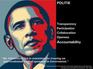 POLITIK
  Enabler



                                                     Transparency
                                                     Participation
                                                     Collaboration
                                                     Openess
                                                     Accountability



“My Administration is committed to creating an
 unprecedented level of openness in Government.“
                        Barack Obama, “Memorandum for the Heads of Executive Departments and Agencies -
                                                         Transparency and Open Government,” Jan. 2009.
 