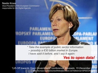 Neelie Kroes
Vice-President of the European Commission
responsible for the Digital Agenda




                           “ Take the example of public sector information
                             – possibly a €30 billion market in Europe.
                             I have said it before, and I say it again:
                                                                 Yes to open data! ”

          “Lift-Off towards Open Government" conference, Brussels, 15 December 2010
                                 http://europa.eu/rapid/pressReleasesAction.do?reference=SPEECH/10/752
 