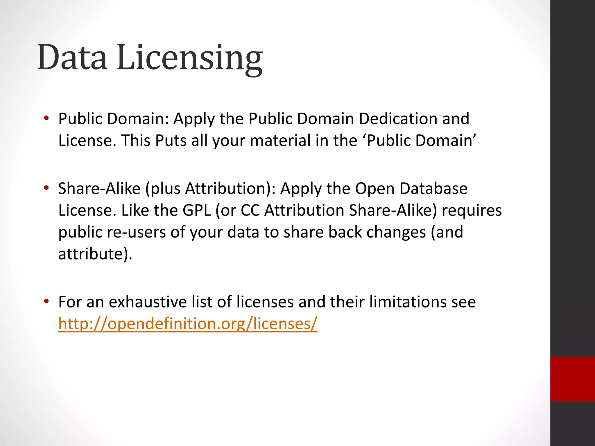 Data Licensing
• Public Domain: Apply the Public Domain Dedication and
License. This Puts all your material in the ‘Public Domain’
• Share-Alike (plus Attribution): Apply the Open Database
License. Like the GPL (or CC Attribution Share-Alike) requires
public re-users of your data to share back changes (and
attribute).
• For an exhaustive list of licenses and their limitations see
http://opendefinition.org/licenses/
 