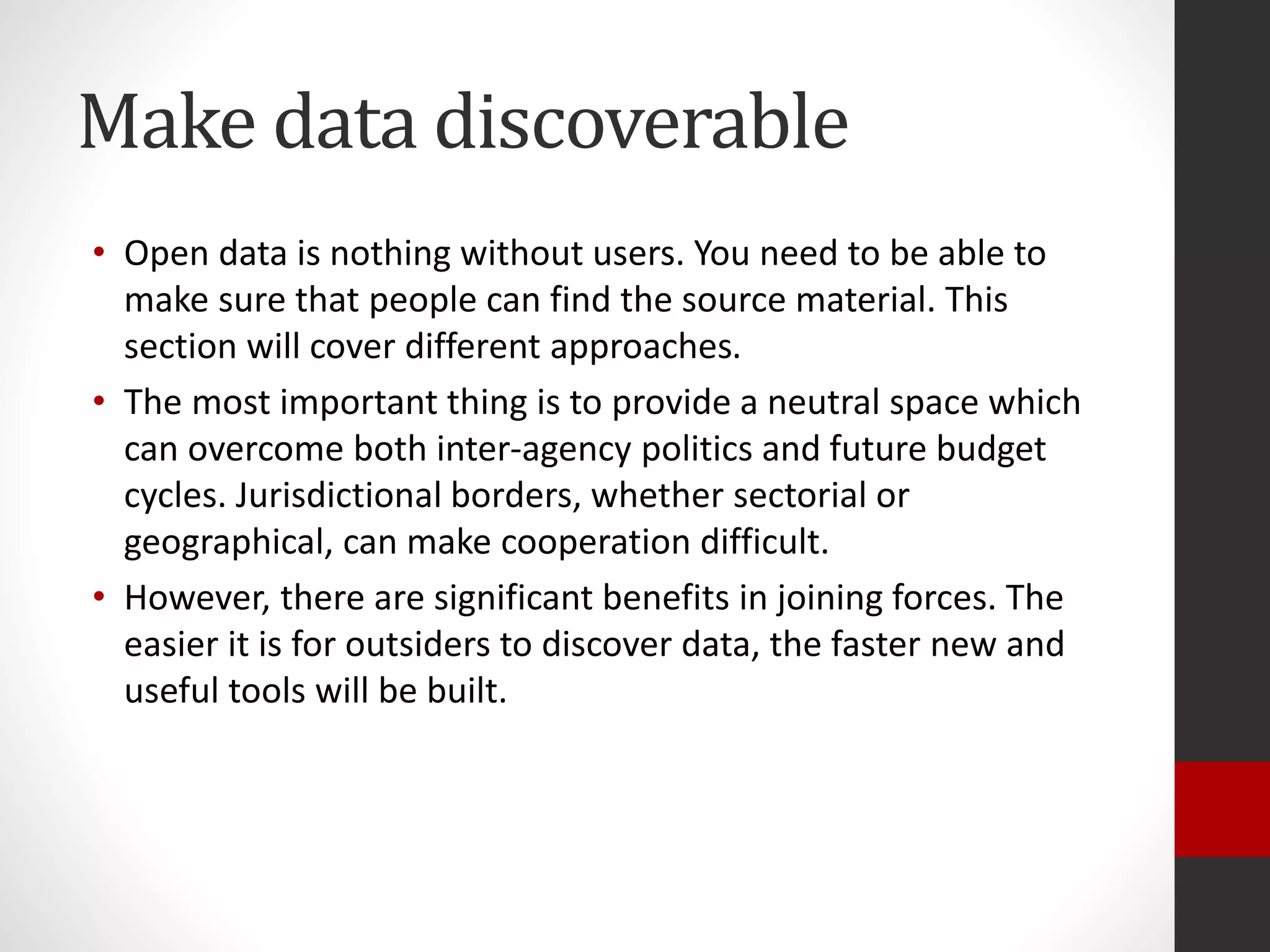 Make data discoverable
• Open data is nothing without users. You need to be able to
make sure that people can find the source material. This
section will cover different approaches.
• The most important thing is to provide a neutral space which
can overcome both inter-agency politics and future budget
cycles. Jurisdictional borders, whether sectorial or
geographical, can make cooperation difficult.
• However, there are significant benefits in joining forces. The
easier it is for outsiders to discover data, the faster new and
useful tools will be built.
 