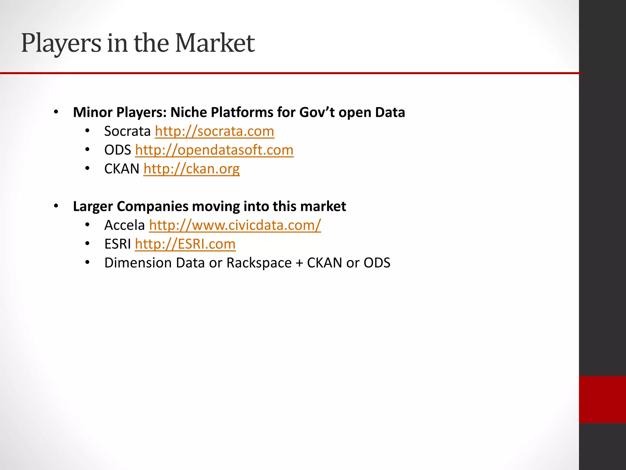 Playersin the Market
• Minor Players: Niche Platforms for Gov’t open Data
• Socrata http://socrata.com
• ODS http://opendatasoft.com
• CKAN http://ckan.org
• Larger Companies moving into this market
• Accela http://www.civicdata.com/
• ESRI http://ESRI.com
• Dimension Data or Rackspace + CKAN or ODS
 