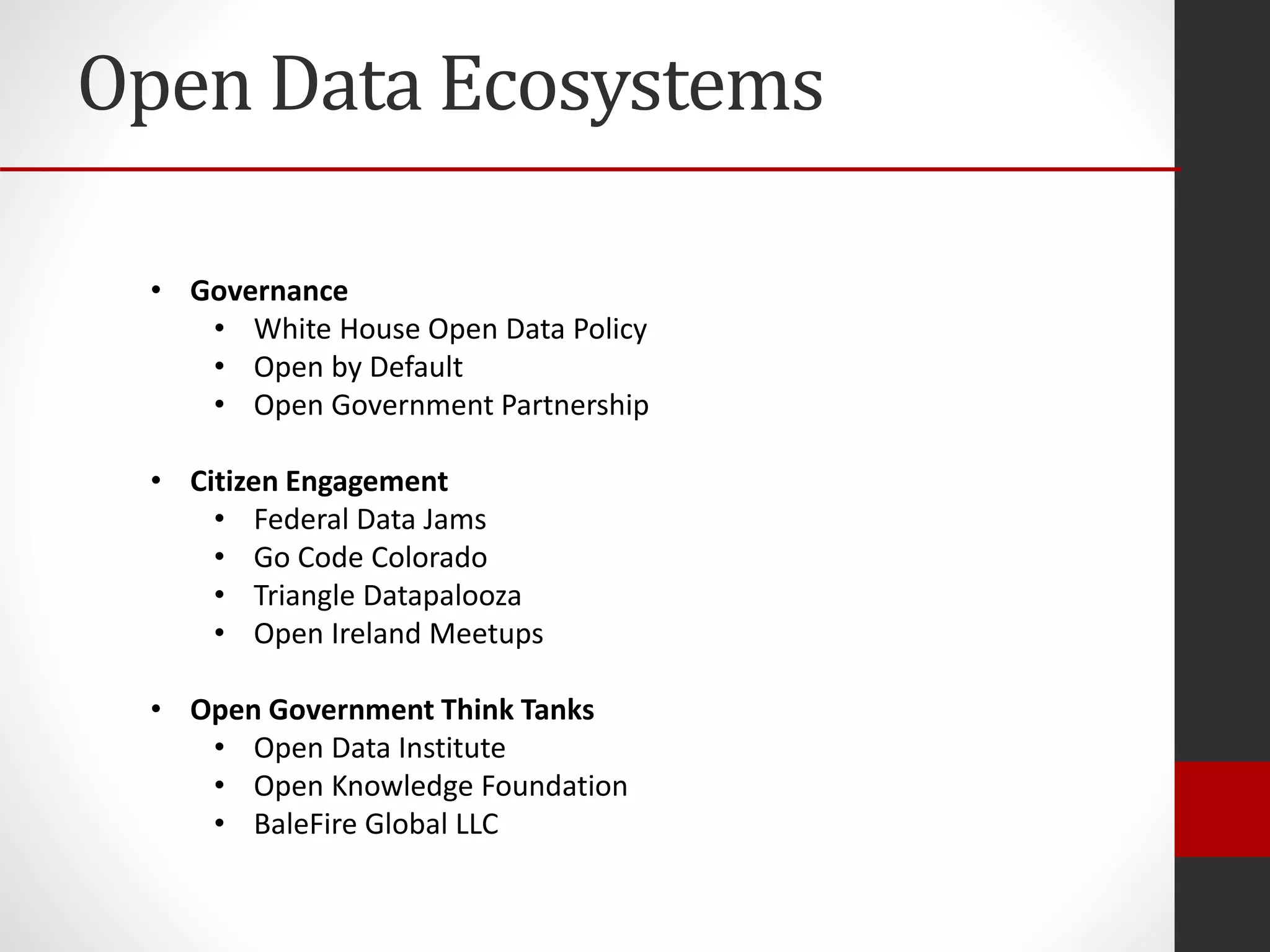 Open Data Ecosystems
• Governance
• White House Open Data Policy
• Open by Default
• Open Government Partnership
• Citizen Engagement
• Federal Data Jams
• Go Code Colorado
• Triangle Datapalooza
• Open Ireland Meetups
• Open Government Think Tanks
• Open Data Institute
• Open Knowledge Foundation
• BaleFire Global LLC
 