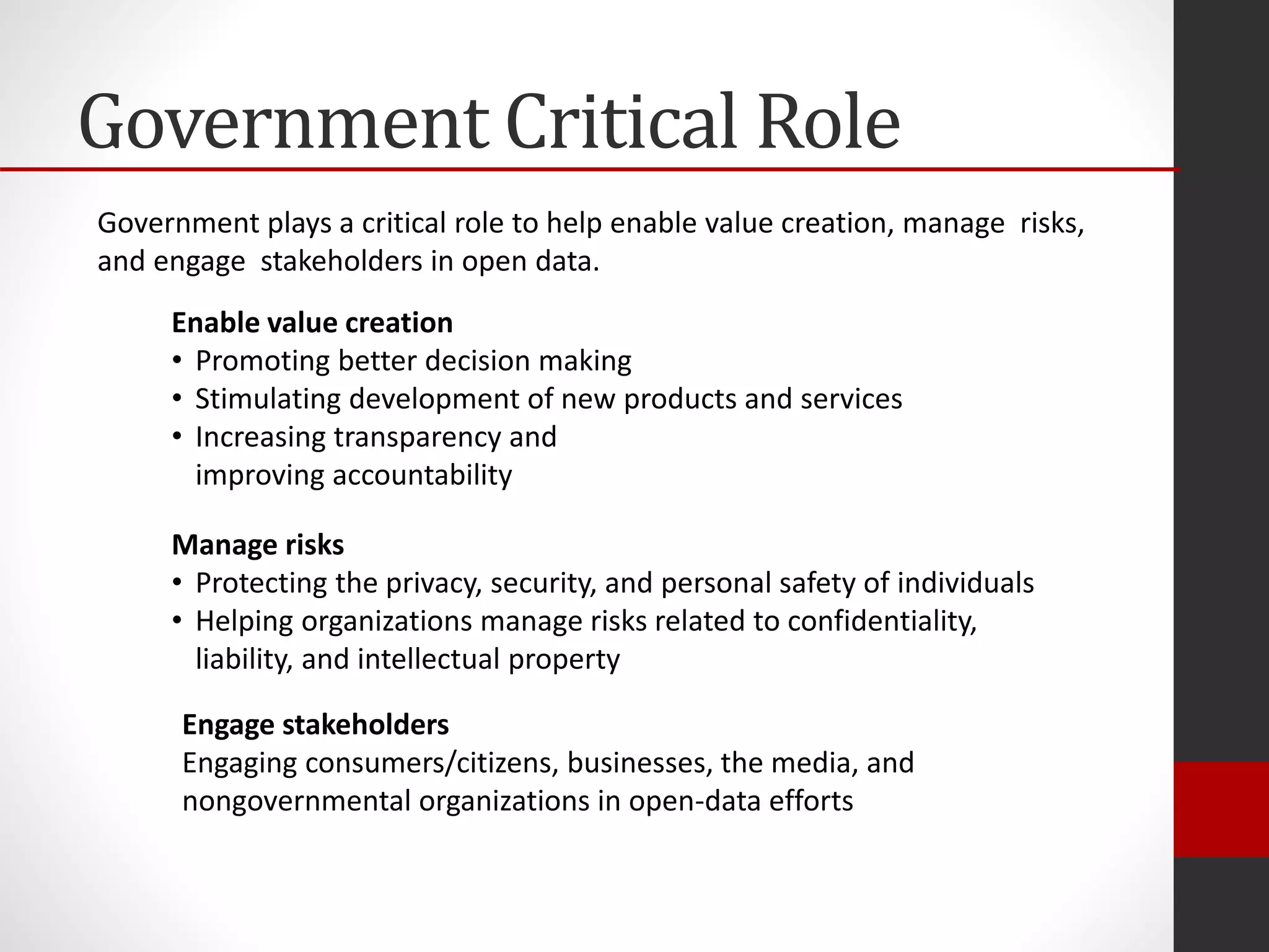 Government Critical Role
Enable value creation
• Promoting better decision making
• Stimulating development of new products and services
• Increasing transparency and
improving accountability
Manage risks
• Protecting the privacy, security, and personal safety of individuals
• Helping organizations manage risks related to confidentiality,
liability, and intellectual property
Engage stakeholders
Engaging consumers/citizens, businesses, the media, and
nongovernmental organizations in open-data efforts
Government plays a critical role to help enable value creation, manage risks,
and engage stakeholders in open data.
 