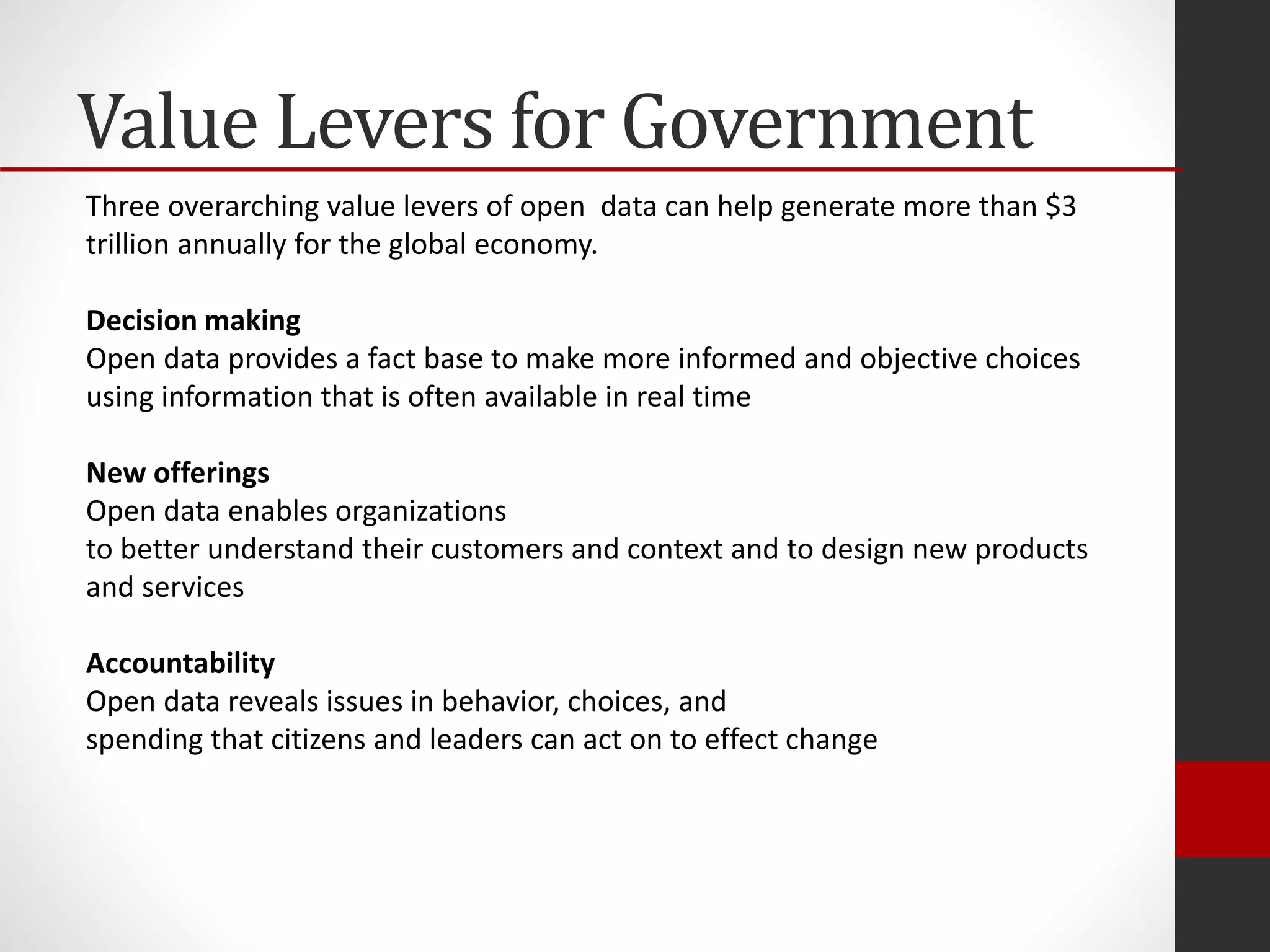 Value Levers for Government
Three overarching value levers of open data can help generate more than $3
trillion annually for the global economy.
Decision making
Open data provides a fact base to make more informed and objective choices
using information that is often available in real time
New offerings
Open data enables organizations
to better understand their customers and context and to design new products
and services
Accountability
Open data reveals issues in behavior, choices, and
spending that citizens and leaders can act on to effect change
 