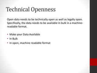 Technical Openness
Open data needs to be technically open as well as legally open.
Specifically, the data needs to be available in bulk in a machine-
readable format.
• Make your Data Available
• In Bulk
• In open, machine readable format
 