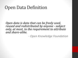 Open Data Definition
Open data is data that can be freely used,
reused and redistributed by anyone - subject
only, at most, to the requirement to attribute
and share-alike.
- Open Knowledge Foundation
 