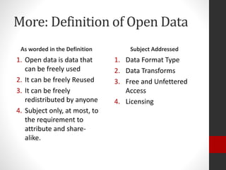 More: Definition of Open Data
As worded in the Definition
1. Open data is data that
can be freely used
2. It can be freely Reused
3. It can be freely
redistributed by anyone
4. Subject only, at most, to
the requirement to
attribute and share-
alike.
Subject Addressed
1. Data Format Type
2. Data Transforms
3. Free and Unfettered
Access
4. Licensing
 