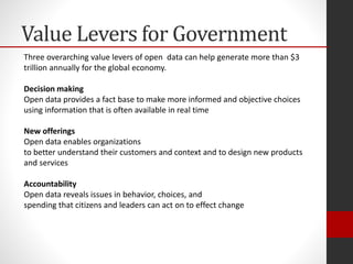 Value Levers for Government
Three overarching value levers of open data can help generate more than $3
trillion annually for the global economy.
Decision making
Open data provides a fact base to make more informed and objective choices
using information that is often available in real time
New offerings
Open data enables organizations
to better understand their customers and context and to design new products
and services
Accountability
Open data reveals issues in behavior, choices, and
spending that citizens and leaders can act on to effect change
 