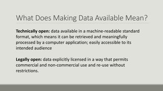 What Does Making Data Available Mean?
Technically open: data available in a machine-readable standard
format, which means it can be retrieved and meaningfully
processed by a computer application; easily accessible to its
intended audience
Legally open: data explicitly licensed in a way that permits
commercial and non-commercial use and re-use without
restrictions.
 