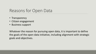 Reasons for Open Data
• Transparency
• Citizen engagement
• Business support
Whatever the reason for pursuing open data, it is important to define
the goals of the open data initiative, including alignment with strategic
goals and objectives.
 