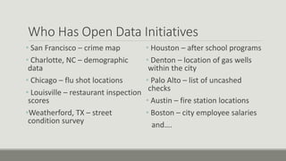 Who Has Open Data Initiatives
• San Francisco – crime map
• Charlotte, NC – demographic
data
• Chicago – flu shot locations
• Louisville – restaurant inspection
scores
•Weatherford, TX – street
condition survey
• Houston – after school programs
• Denton – location of gas wells
within the city
• Palo Alto – list of uncashed
checks
• Austin – fire station locations
• Boston – city employee salaries
and….
 