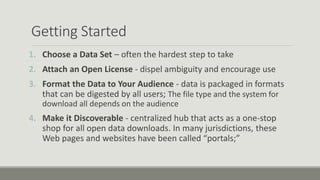 Getting Started
1. Choose a Data Set – often the hardest step to take
2. Attach an Open License - dispel ambiguity and encourage use
3. Format the Data to Your Audience - data is packaged in formats
that can be digested by all users; The file type and the system for
download all depends on the audience
4. Make it Discoverable - centralized hub that acts as a one-stop
shop for all open data downloads. In many jurisdictions, these
Web pages and websites have been called “portals;”
 