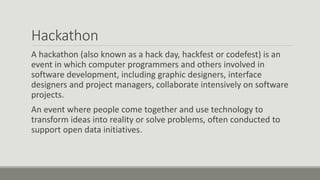 Hackathon
A hackathon (also known as a hack day, hackfest or codefest) is an
event in which computer programmers and others involved in
software development, including graphic designers, interface
designers and project managers, collaborate intensively on software
projects.
An event where people come together and use technology to
transform ideas into reality or solve problems, often conducted to
support open data initiatives.
 
