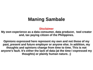 Maning Sambale
Disclaimer
My own experience as a data consumer, data producer, tool creator
and, tax paying citizen of the Philippines.
Opinions expressed here represent my own and not those of my
past, present and future employer or anyone else. In addition, my
thoughts and opinions change from time to time. This is not
anyone’s fault. It’s either the lack of data (at the time I expressed my
thoughts) or plainly human nature. ;)
 