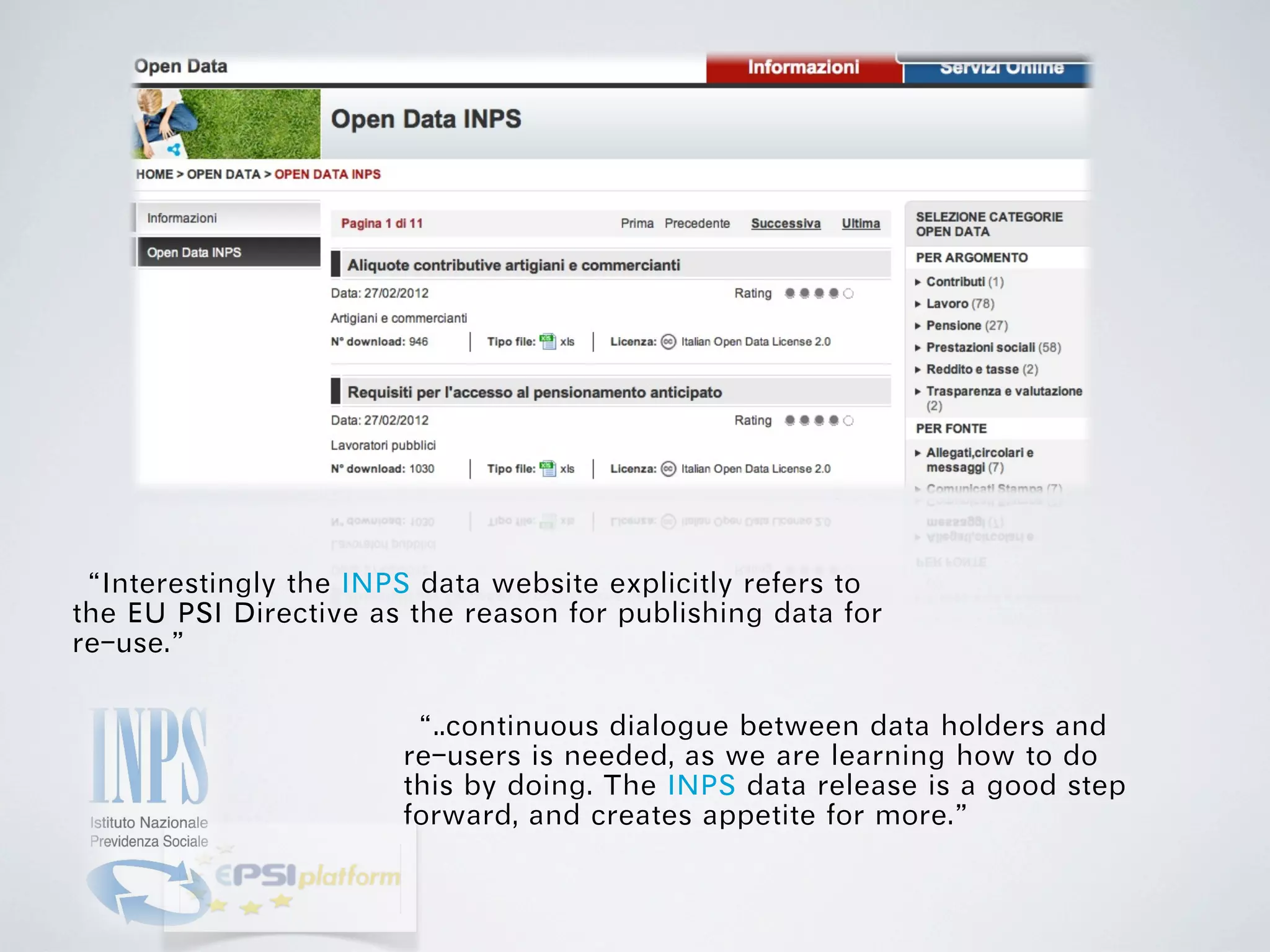“Interestingly the INPS data website explicitly refers to
the EU PSI Directive as the reason for publishing data for
re-use.”

                       “..continuous dialogue between data holders and
                       re-users is needed, as we are learning how to do
                       this by doing. The INPS data release is a good step
                       forward, and creates appetite for more.”
 