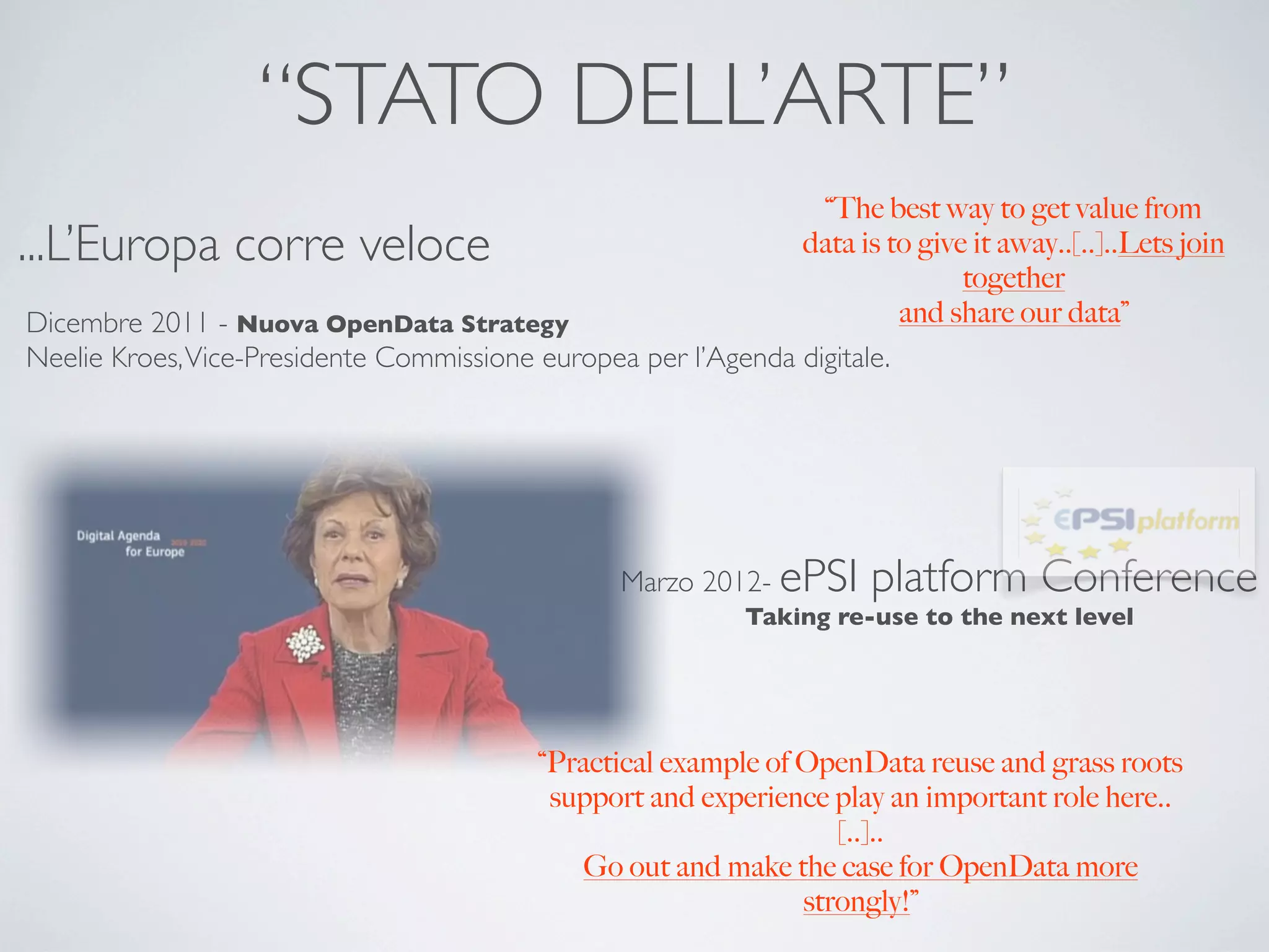 “STATO DELL’ARTE”
                                                                 “The best way to get value from
...L’Europa corre veloce                                       data is to give it away..[..]..Lets join
                                                                              together
Dicembre 2011 - Nuova OpenData Strategy                                  and share our data”
Neelie Kroes, Vice-Presidente Commissione europea per l’Agenda digitale.




                                                   Marzo 2012- ePSI     platform Conference
                                                             Taking re-use to the next level




                                            “Practical example of OpenData reuse and grass roots
                                             support and experience play an important role here..
                                                                     [..]..
                                                Go out and make the case for OpenData more
                                                                  strongly!”
 