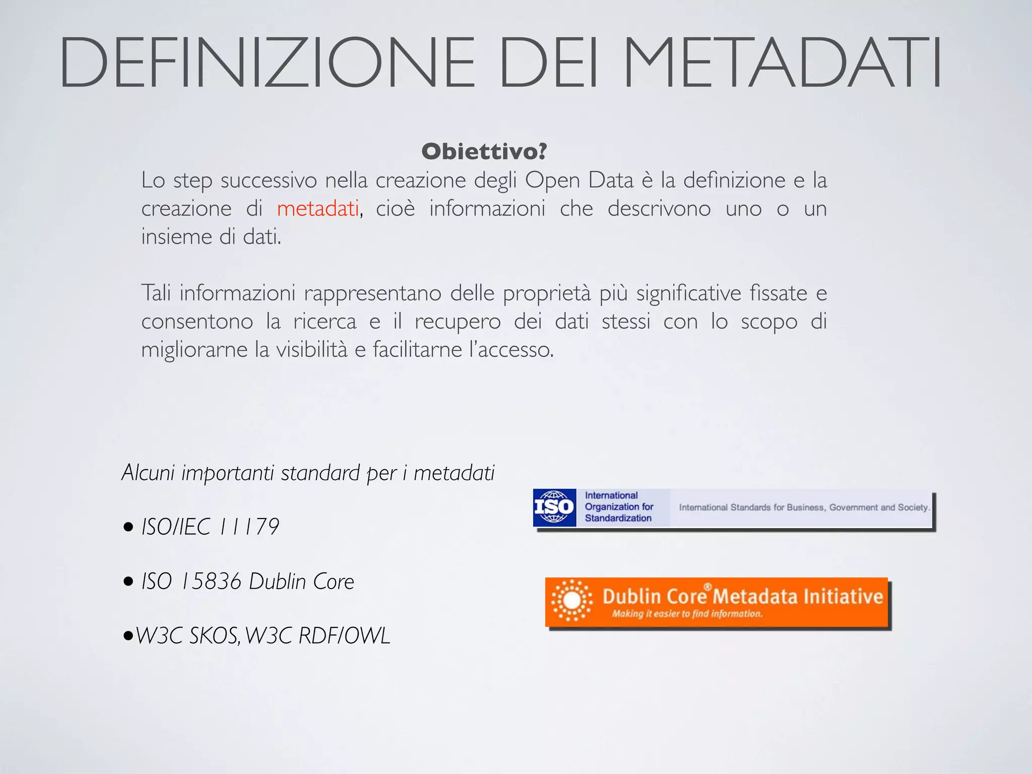 DEFINIZIONE DEI METADATI
                                 Obiettivo?
   Lo step successivo nella creazione degli Open Data è la deﬁnizione e la
   creazione di metadati, cioè informazioni che descrivono uno o un
   insieme di dati.

   Tali informazioni rappresentano delle proprietà più signiﬁcative ﬁssate e
   consentono la ricerca e il recupero dei dati stessi con lo scopo di
   migliorarne la visibilità e facilitarne l’accesso.




 Alcuni importanti standard per i metadati

 • ISO/IEC 11179
 • ISO 15836 Dublin Core
 •W3C SKOS, W3C RDF/OWL
 
