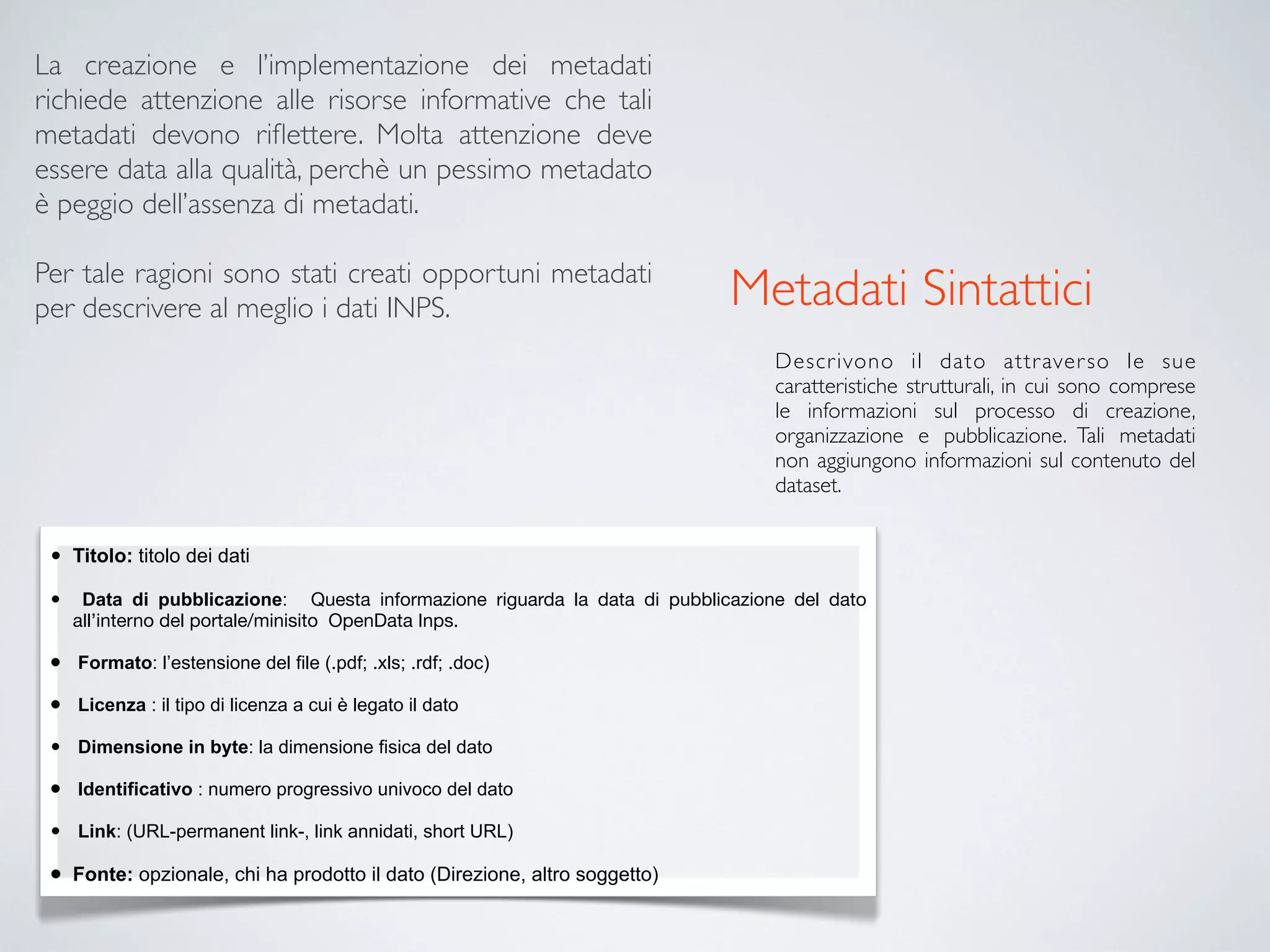 La creazione e l’implementazione dei metadati
richiede attenzione alle risorse informative che tali
metadati devono riﬂettere. Molta attenzione deve
essere data alla qualità, perchè un pessimo metadato
è peggio dell’assenza di metadati.

Per tale ragioni sono stati creati opportuni metadati
per descrivere al meglio i dati INPS.                                        Metadati Sintattici
                                                                                 Descr ivono il dato attr aver so le sue
                                                                                 caratteristiche strutturali, in cui sono comprese
                                                                                 le informazioni sul processo di creazione,
                                                                                 organizzazione e pubblicazione. Tali metadati
                                                                                 non aggiungono informazioni sul contenuto del
                                                                                 dataset.


 •   Titolo: titolo dei dati

 •    Data di pubblicazione: Questa informazione riguarda la data di pubblicazione del dato
     all’interno del portale/minisito OpenData Inps.

 •   Formato: l’estensione del file (.pdf; .xls; .rdf; .doc)

 •   Licenza : il tipo di licenza a cui è legato il dato

 •   Dimensione in byte: la dimensione fisica del dato

 •   Identificativo : numero progressivo univoco del dato

 •   Link: (URL-permanent link-, link annidati, short URL)

 •   Fonte: opzionale, chi ha prodotto il dato (Direzione, altro soggetto)
 