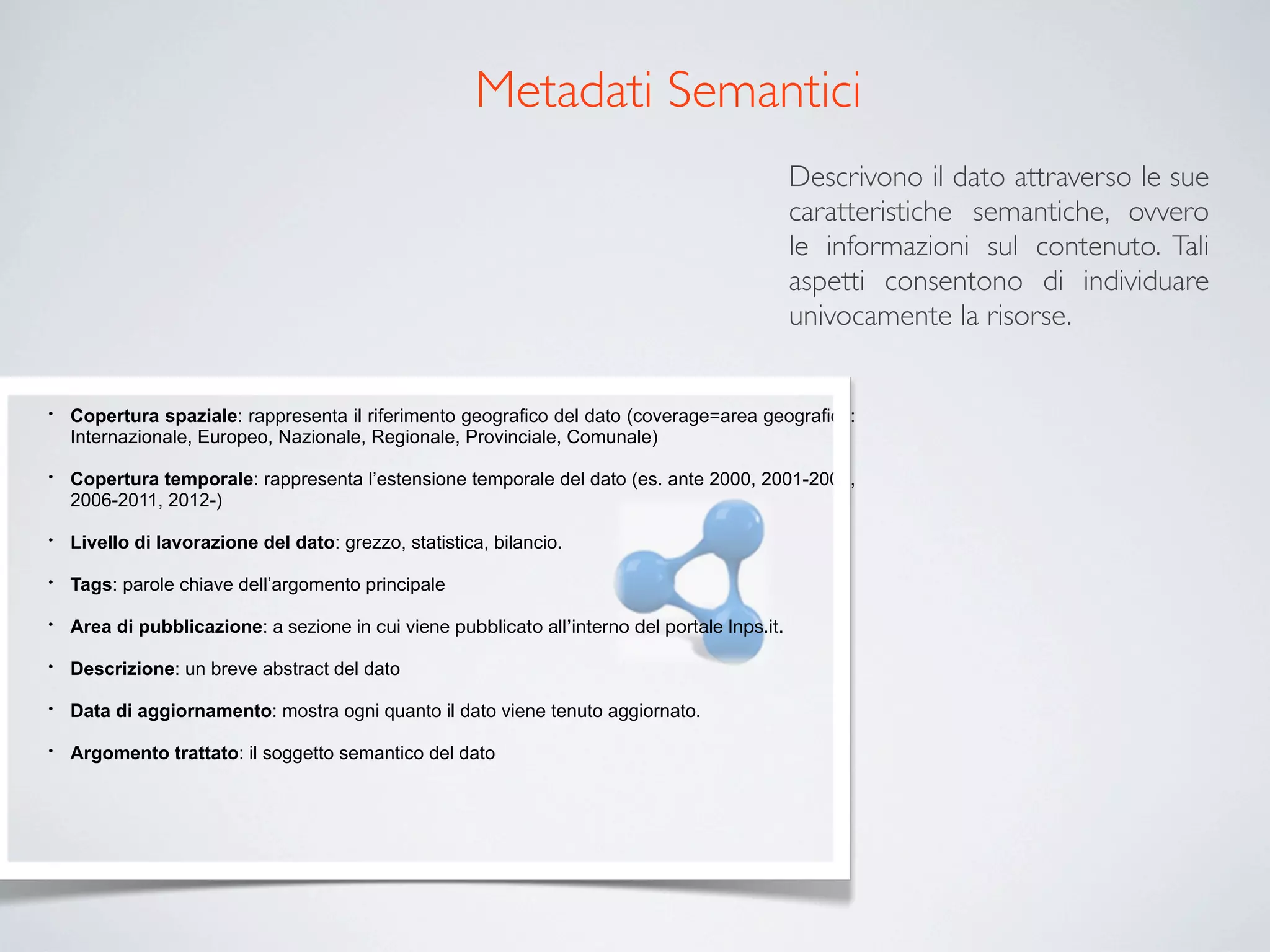 Metadati Semantici
                                                                                                Descrivono il dato attraverso le sue
                                                                                                caratteristiche semantiche, ovvero
                                                                                                le informazioni sul contenuto. Tali
                                                                                                aspetti consentono di individuare
                                                                                                univocamente la risorse.


•   Copertura spaziale: rappresenta il riferimento geografico del dato (coverage=area geografica:
    Internazionale, Europeo, Nazionale, Regionale, Provinciale, Comunale)

•   Copertura temporale: rappresenta l’estensione temporale del dato (es. ante 2000, 2001-2005,
    2006-2011, 2012-)

•   Livello di lavorazione del dato: grezzo, statistica, bilancio.

•   Tags: parole chiave dell’argomento principale

•   Area di pubblicazione: a sezione in cui viene pubblicato all’interno del portale Inps.it.

•   Descrizione: un breve abstract del dato

•   Data di aggiornamento: mostra ogni quanto il dato viene tenuto aggiornato.

•   Argomento trattato: il soggetto semantico del dato
 