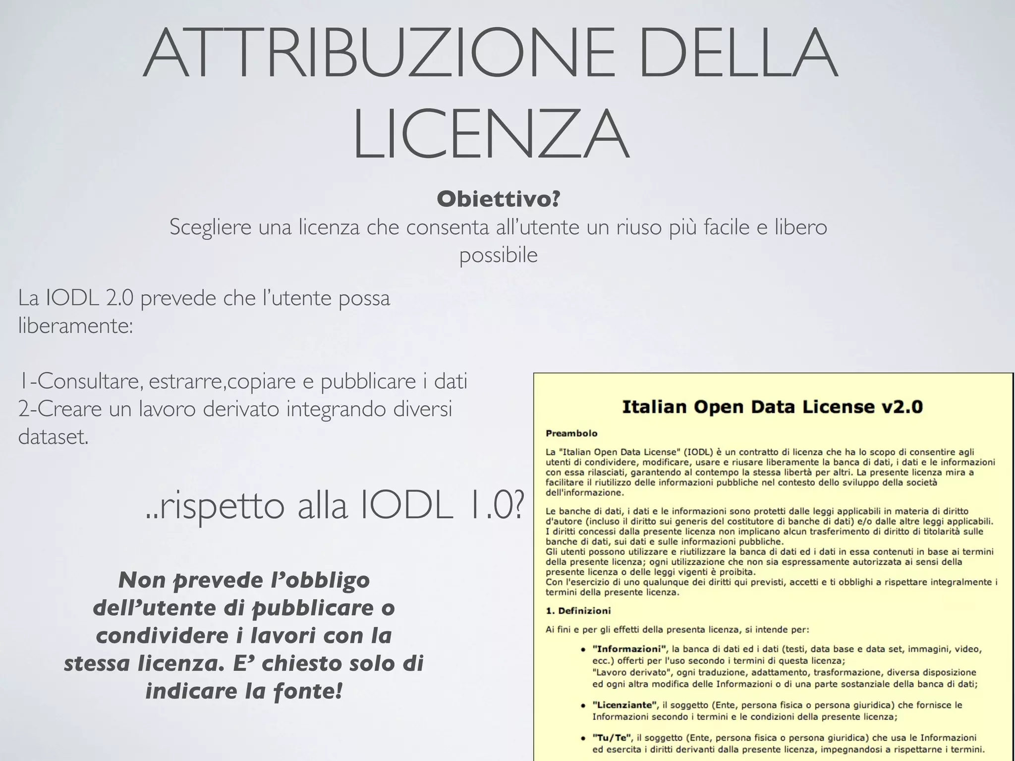 ATTRIBUZIONE DELLA
                   LICENZA
                                             Obiettivo?
                Scegliere una licenza che consenta all’utente un riuso più facile e libero
                                               possibile
La IODL 2.0 prevede che l’utente possa
liberamente:

1-Consultare, estrarre,copiare e pubblicare i dati
2-Creare un lavoro derivato integrando diversi
dataset.


              ..rispetto alla IODL 1.0?
          Non prevede l’obbligo
        dell’utente di pubblicare o
        condividere i lavori con la
     stessa licenza. E’ chiesto solo di
             indicare la fonte!
 