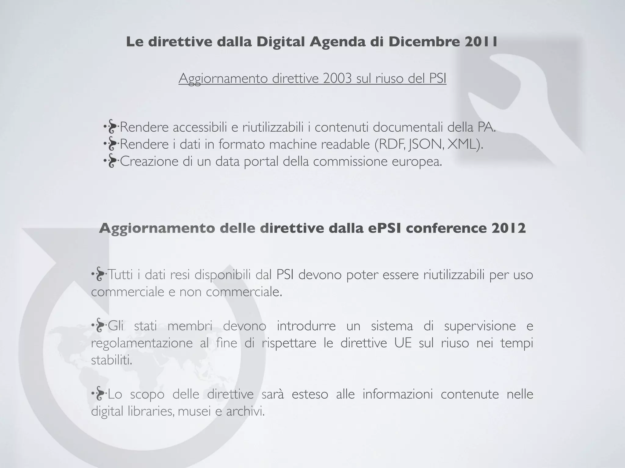 Le direttive dalla Digital Agenda di Dicembre 2011

                Aggiornamento direttive 2003 sul riuso del PSI


     Rendere accessibili e riutilizzabili i contenuti documentali della PA.
     Rendere i dati in formato machine readable (RDF, JSON, XML).
     Creazione di un data portal della commissione europea.



 Aggiornamento delle direttive dalla ePSI conference 2012


  Tutti i dati resi disponibili dal PSI devono poter essere riutilizzabili per uso
commerciale e non commerciale.

   Gli stati membri devono introdurre un sistema di supervisione e
regolamentazione al ﬁne di rispettare le direttive UE sul riuso nei tempi
stabiliti.

   Lo scopo delle direttive sarà esteso alle informazioni contenute nelle
digital libraries, musei e archivi.
 