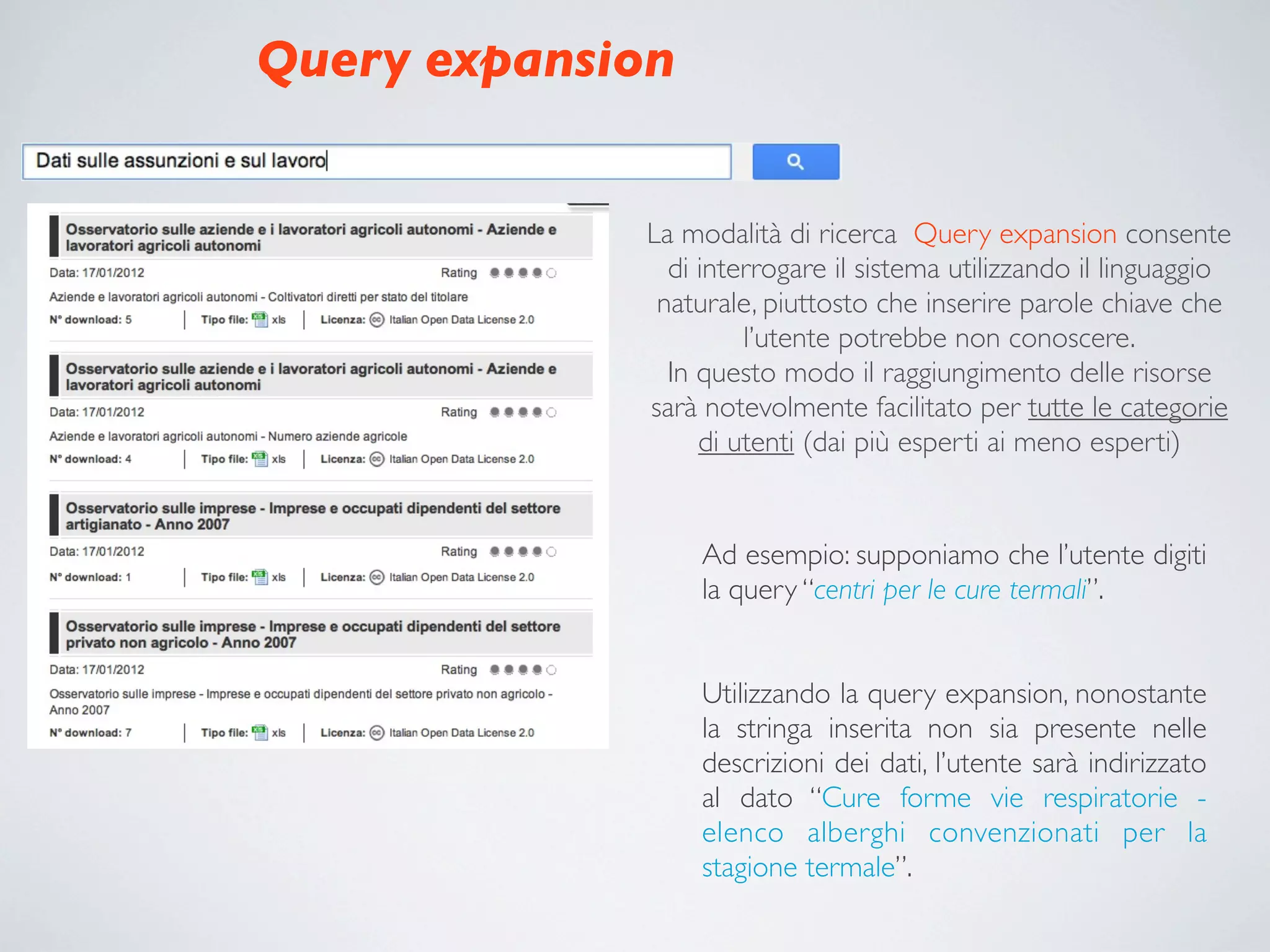 Query expansion


             La modalità di ricerca Query expansion consente
               di interrogare il sistema utilizzando il linguaggio
              naturale, piuttosto che inserire parole chiave che
                      l’utente potrebbe non conoscere.
               In questo modo il raggiungimento delle risorse
             sarà notevolmente facilitato per tutte le categorie
                  di utenti (dai più esperti ai meno esperti)


                  Ad esempio: supponiamo che l’utente digiti
                  la query “centri per le cure termali”.


                  Utilizzando la query expansion, nonostante
                  la stringa inserita non sia presente nelle
                  descrizioni dei dati, l’utente sarà indirizzato
                  al dato “Cure forme vie respiratorie -
                  elenco alberghi convenzionati per la
                  stagione termale”.
 