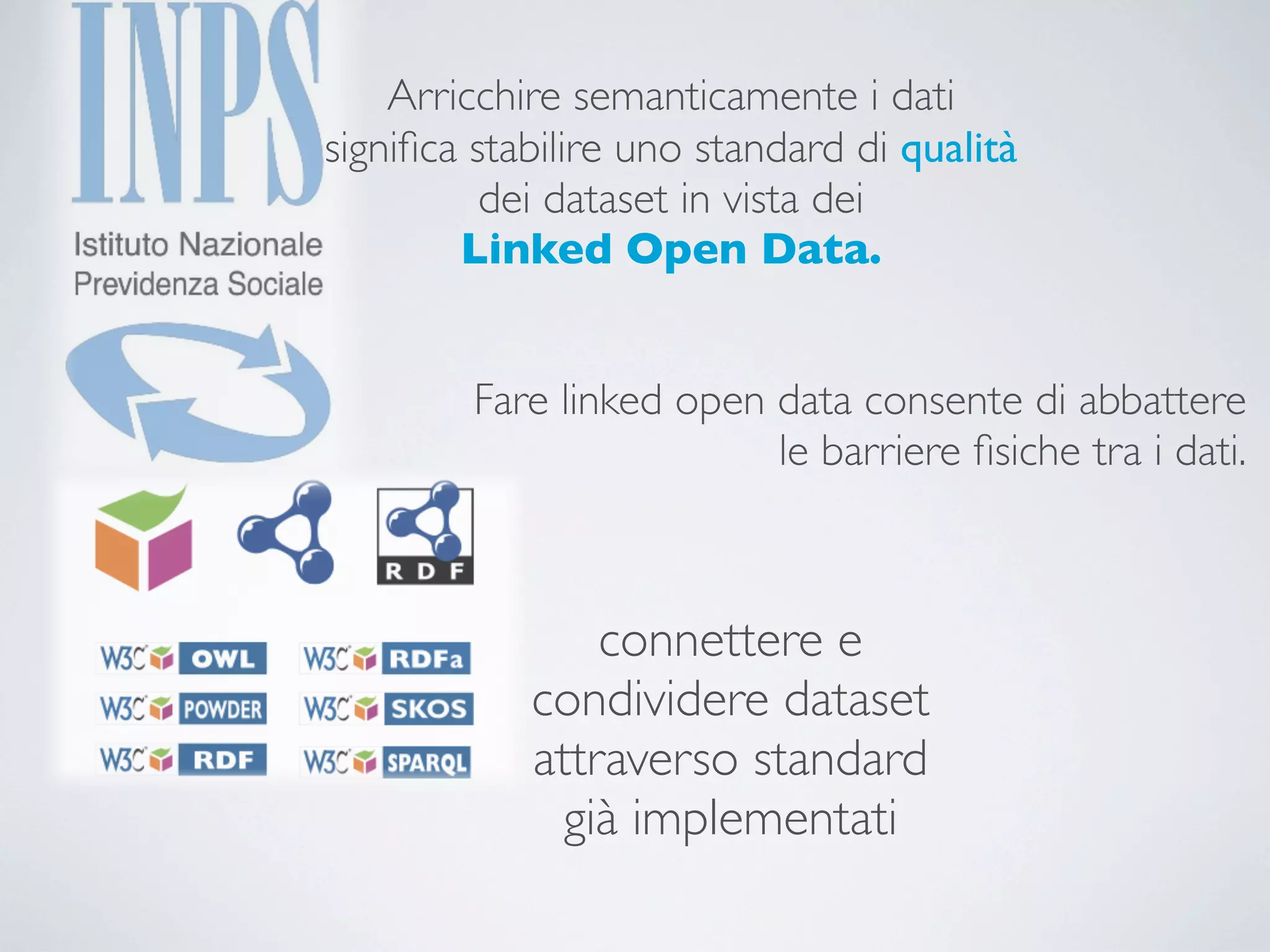 Arricchire semanticamente i dati
signiﬁca stabilire uno standard di qualità
          dei dataset in vista dei
        Linked Open Data.


         Fare linked open data consente di abbattere
                          le barriere ﬁsiche tra i dati.



                connettere e
            condividere dataset
            attraverso standard
              già implementati
 