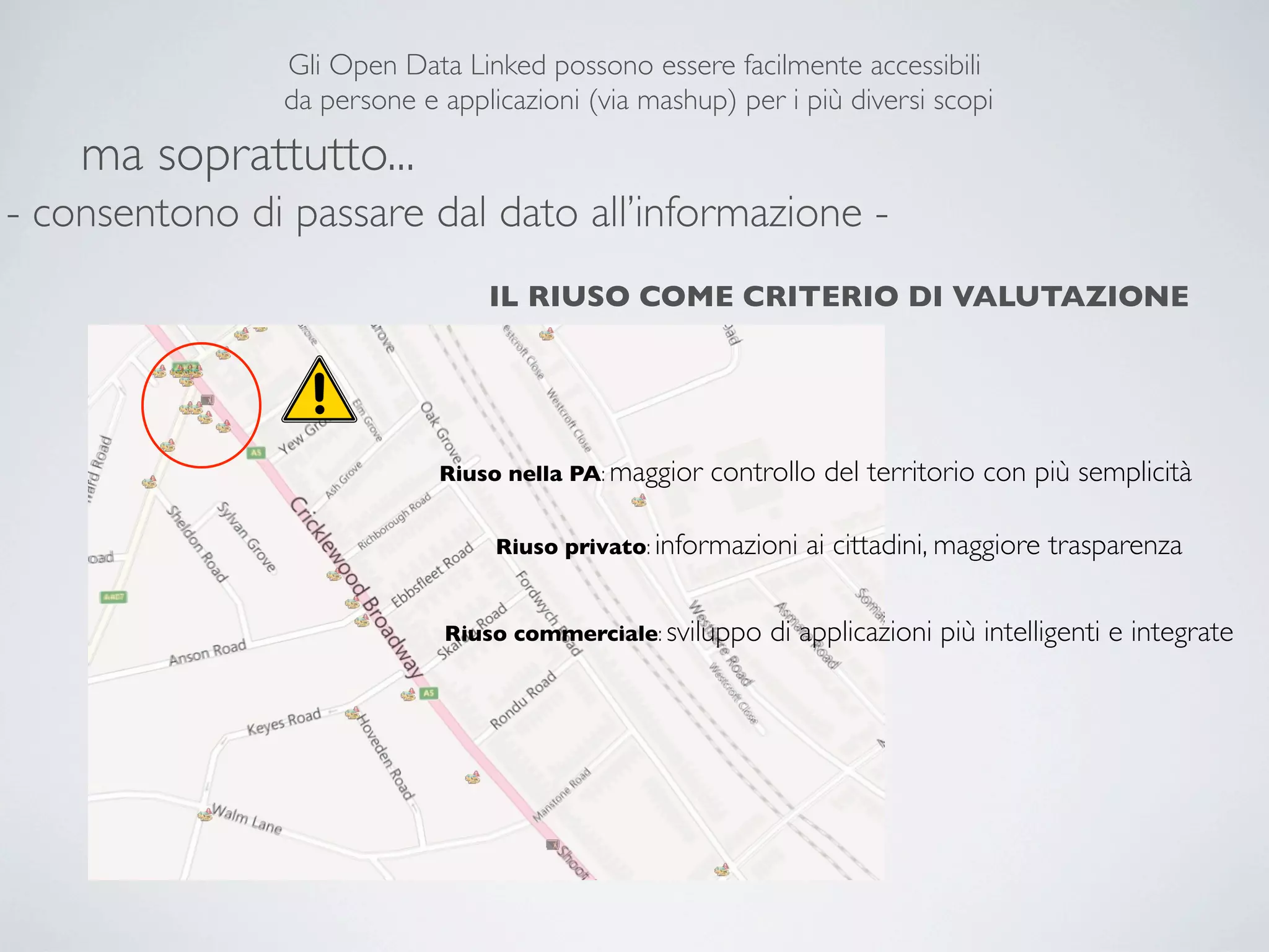 Gli Open Data Linked possono essere facilmente accessibili
                da persone e applicazioni (via mashup) per i più diversi scopi

    ma soprattutto...
- consentono di passare dal dato all’informazione -
                                 IL RIUSO COME CRITERIO DI VALUTAZIONE




                             Riuso nella PA: maggior   controllo del territorio con più semplicità

                                  Riuso privato: informazioni   ai cittadini, maggiore trasparenza

                              Riuso commerciale: sviluppo   di applicazioni più intelligenti e integrate
 