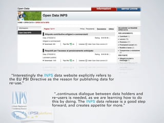 “Interestingly the INPS data website explicitly refers to
the EU PSI Directive as the reason for publishing data for
re-use.”

                       “..continuous dialogue between data holders and
                       re-users is needed, as we are learning how to do
                       this by doing. The INPS data release is a good step
                       forward, and creates appetite for more.”
 