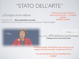 “STATO DELL’ARTE”
                                                                 “The best way to get value from
...L’Europa corre veloce                                       data is to give it away..[..]..Lets join
                                                                              together
Dicembre 2011 - Nuova OpenData Strategy                                  and share our data”
Neelie Kroes, Vice-Presidente Commissione europea per l’Agenda digitale.




                                                   Marzo 2012- ePSI     platform Conference
                                                             Taking re-use to the next level




                                            “Practical example of OpenData reuse and grass roots
                                             support and experience play an important role here..
                                                                     [..]..
                                                Go out and make the case for OpenData more
                                                                  strongly!”
 