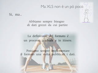 Ma XLS non è un pò poco
Si,	 ma..
                Abbiamo	 sempre	 bisogno
             	 di	 dati	 grezzi	 da	 cui	 partire


              La	 definizione	 del	 formato	 è	 
            un	 processo	 graduale	 e	 in	 itinere.


              Possiamo	 sempre	 implementare	 
        il	 formato	 una	 volta	 pubblicati	 i	 dati.
 