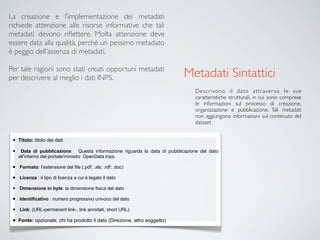 La creazione e l’implementazione dei metadati
richiede attenzione alle risorse informative che tali
metadati devono riﬂettere. Molta attenzione deve
essere data alla qualità, perchè un pessimo metadato
è peggio dell’assenza di metadati.

Per tale ragioni sono stati creati opportuni metadati
per descrivere al meglio i dati INPS.                                        Metadati Sintattici
                                                                                 Descr ivono il dato attr aver so le sue
                                                                                 caratteristiche strutturali, in cui sono comprese
                                                                                 le informazioni sul processo di creazione,
                                                                                 organizzazione e pubblicazione. Tali metadati
                                                                                 non aggiungono informazioni sul contenuto del
                                                                                 dataset.


 •   Titolo: titolo dei dati

 •    Data di pubblicazione: Questa informazione riguarda la data di pubblicazione del dato
     all’interno del portale/minisito OpenData Inps.

 •   Formato: l’estensione del file (.pdf; .xls; .rdf; .doc)

 •   Licenza : il tipo di licenza a cui è legato il dato

 •   Dimensione in byte: la dimensione fisica del dato

 •   Identificativo : numero progressivo univoco del dato

 •   Link: (URL-permanent link-, link annidati, short URL)

 •   Fonte: opzionale, chi ha prodotto il dato (Direzione, altro soggetto)
 