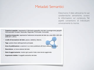 Metadati Semantici
                                                                                                Descrivono il dato attraverso le sue
                                                                                                caratteristiche semantiche, ovvero
                                                                                                le informazioni sul contenuto. Tali
                                                                                                aspetti consentono di individuare
                                                                                                univocamente la risorse.


•   Copertura spaziale: rappresenta il riferimento geografico del dato (coverage=area geografica:
    Internazionale, Europeo, Nazionale, Regionale, Provinciale, Comunale)

•   Copertura temporale: rappresenta l’estensione temporale del dato (es. ante 2000, 2001-2005,
    2006-2011, 2012-)

•   Livello di lavorazione del dato: grezzo, statistica, bilancio.

•   Tags: parole chiave dell’argomento principale

•   Area di pubblicazione: a sezione in cui viene pubblicato all’interno del portale Inps.it.

•   Descrizione: un breve abstract del dato

•   Data di aggiornamento: mostra ogni quanto il dato viene tenuto aggiornato.

•   Argomento trattato: il soggetto semantico del dato
 