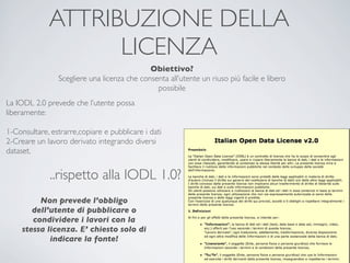 ATTRIBUZIONE DELLA
                   LICENZA
                                             Obiettivo?
                Scegliere una licenza che consenta all’utente un riuso più facile e libero
                                               possibile
La IODL 2.0 prevede che l’utente possa
liberamente:

1-Consultare, estrarre,copiare e pubblicare i dati
2-Creare un lavoro derivato integrando diversi
dataset.


              ..rispetto alla IODL 1.0?
          Non prevede l’obbligo
        dell’utente di pubblicare o
        condividere i lavori con la
     stessa licenza. E’ chiesto solo di
             indicare la fonte!
 