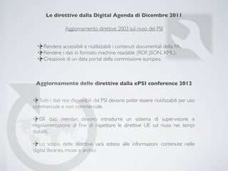 Le direttive dalla Digital Agenda di Dicembre 2011

                Aggiornamento direttive 2003 sul riuso del PSI


     Rendere accessibili e riutilizzabili i contenuti documentali della PA.
     Rendere i dati in formato machine readable (RDF, JSON, XML).
     Creazione di un data portal della commissione europea.



 Aggiornamento delle direttive dalla ePSI conference 2012


  Tutti i dati resi disponibili dal PSI devono poter essere riutilizzabili per uso
commerciale e non commerciale.

   Gli stati membri devono introdurre un sistema di supervisione e
regolamentazione al ﬁne di rispettare le direttive UE sul riuso nei tempi
stabiliti.

   Lo scopo delle direttive sarà esteso alle informazioni contenute nelle
digital libraries, musei e archivi.
 