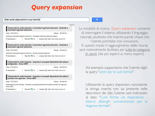 Query expansion


             La modalità di ricerca Query expansion consente
               di interrogare il sistema utilizzando il linguaggio
              naturale, piuttosto che inserire parole chiave che
                      l’utente potrebbe non conoscere.
               In questo modo il raggiungimento delle risorse
             sarà notevolmente facilitato per tutte le categorie
                  di utenti (dai più esperti ai meno esperti)


                  Ad esempio: supponiamo che l’utente digiti
                  la query “centri per le cure termali”.


                  Utilizzando la query expansion, nonostante
                  la stringa inserita non sia presente nelle
                  descrizioni dei dati, l’utente sarà indirizzato
                  al dato “Cure forme vie respiratorie -
                  elenco alberghi convenzionati per la
                  stagione termale”.
 