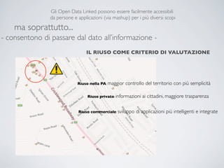Gli Open Data Linked possono essere facilmente accessibili
                da persone e applicazioni (via mashup) per i più diversi scopi

    ma soprattutto...
- consentono di passare dal dato all’informazione -
                                 IL RIUSO COME CRITERIO DI VALUTAZIONE




                             Riuso nella PA: maggior   controllo del territorio con più semplicità

                                  Riuso privato: informazioni   ai cittadini, maggiore trasparenza

                              Riuso commerciale: sviluppo   di applicazioni più intelligenti e integrate
 