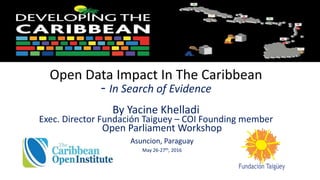 Open Data Impact In The Caribbean
- In Search of Evidence
By Yacine Khelladi
Exec. Director Fundación Taiguey – COI Founding member
Open Parliament Workshop
Asuncion, Paraguay
May 26-27th, 2016
 