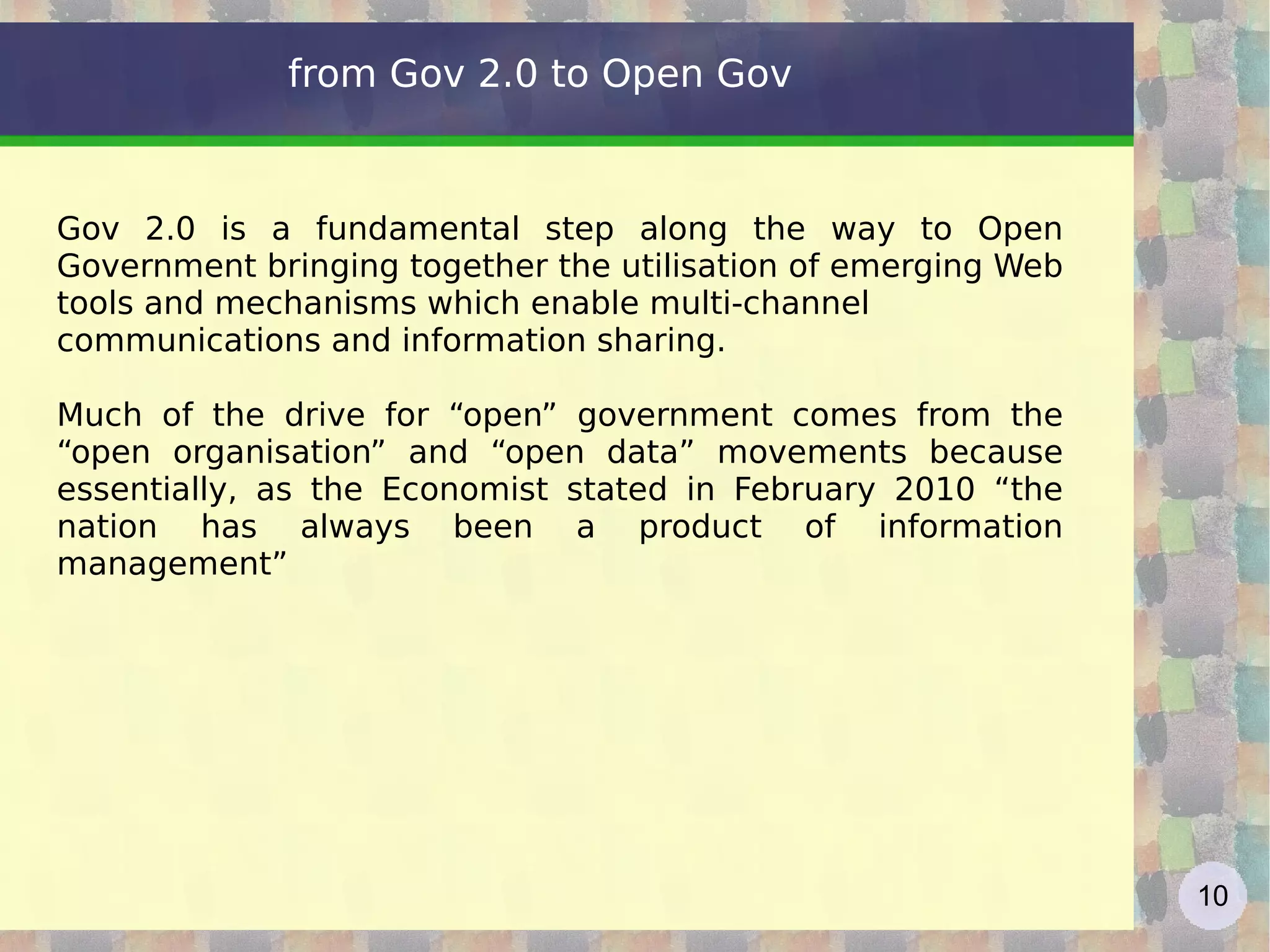 from Gov 2.0 to Open Gov Gov 2.0 is a fundamental step along the way to Open Government bringing together the utilisation of emerging Web tools and mechanisms which enable multi-channel communications and information sharing.  Much of the drive for “open” government comes from the “open organisation” and “open data” movements because essentially, as the Economist stated in February 2010 “the nation has always been a product of information management” 