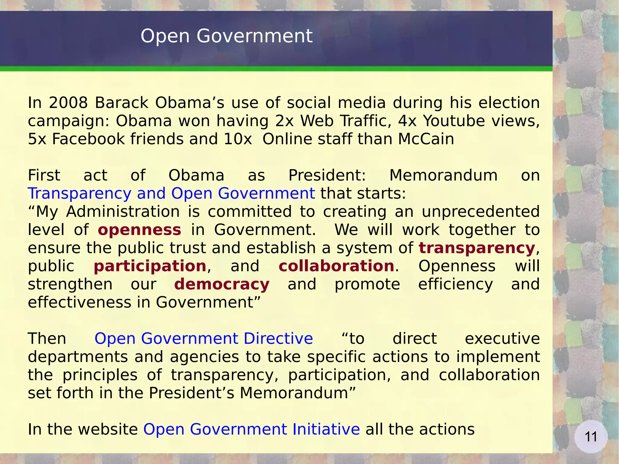 Open Government In 2008 Barack Obama’s use of social media during his election campaign: Obama won having 2x Web Traffic, 4x Youtube views, 5x Facebook friends and 10x  Online staff than McCain First act of Obama as President: Memorandum on  Transparency and Open Government   that starts:  “ My Administration is committed to creating an unprecedented level of  openness  in Government.  We will work together to ensure the public trust and establish a system of  transparency , public  participation , and  collaboration . Openness will strengthen our  democracy  and promote efficiency and effectiveness in Government” Then  Open Government Directive  “to direct executive departments and agencies to take specific actions to implement the principles of transparency, participation, and collaboration set forth in the President’s Memorandum” In the website  Open Government Initiative  all the actions  